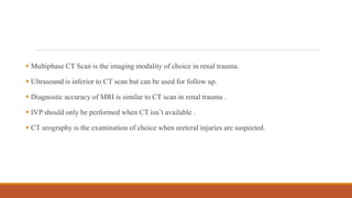 Multiphase CT Scan is the imaging modality of choice in renal trauma.
 Ultrasound is inferior to CT scan but can be used for follow up.
 Diagnostic accuracy of MRI is similar to CT scan in renal trauma .
 IVP should only be performed when CT isn’t available .
 CT urography is the examination of choice when ureteral injuries are suspected.
 