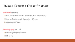 Renal Trauma Classification:
Blunt trauma (80-90%)
Direct blow to the kidney (fall from ladder, direct fall onto flank)
Rapid acceleration or rapid deceleration ( RTA etc.)
A combination of above
Penetrating injury (10-20%)
Gunshot Injuries (more common)
Stab Injuries
 