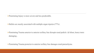 Penetrating Injury is more severe and less predictable.
Bullets are mostly associated with multiple organ injuries (77%).
Penetrating Trauma anterior to anterior axillary line disrupts renal pedicle & hilum, hence more
damaging .
Penetrating Trauma posterior to anterior axillary line damages renal parenchyma .
 