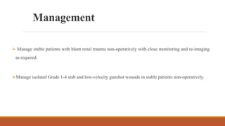 Management
 Manage stable patients with blunt renal trauma non-operatively with close monitoring and re-imaging
as required.
Manage isolated Grade 1-4 stab and low-velocity gunshot wounds in stable patients non-operatively.
 