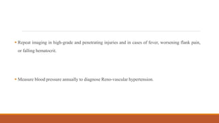  Repeat imaging in high-grade and penetrating injuries and in cases of fever, worsening flank pain,
or falling hematocrit.
 Measure blood pressure annually to diagnose Reno-vascular hypertension.
 