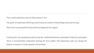 The overall exploration rate for blunt trauma is low.
The goals of exploration following renal trauma are control of hemorrhage and renal salvage.
Most series recommend the trans-peritoneal approach for surgery.
Entering the retro peritoneum and leaving the confined hematoma undisturbed within the perinephric
fascia is recommended; temporarily packing the fossa tightly with laparotomy pads can salvage the
kidney in instances of intra-operative hemorrhage.
 