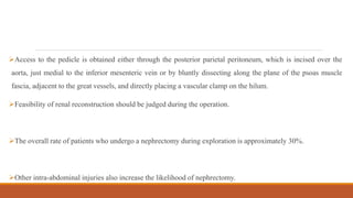 Access to the pedicle is obtained either through the posterior parietal peritoneum, which is incised over the
aorta, just medial to the inferior mesenteric vein or by bluntly dissecting along the plane of the psoas muscle
fascia, adjacent to the great vessels, and directly placing a vascular clamp on the hilum.
Feasibility of renal reconstruction should be judged during the operation.
The overall rate of patients who undergo a nephrectomy during exploration is approximately 30%.
Other intra-abdominal injuries also increase the likelihood of nephrectomy.
 