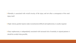 Mortality is associated with overall severity of the injury and not often a consequence of the renal
injury itself.
High velocity gunshot injuries make reconstruction difficult and nephrectomy is usually required.
Since nephrectomy is independently associated with increased risk of mortality in injured patients it
should be avoided when possible.
 