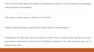 The use of hemostatic agents and sealants in reconstruction is helpful. In all cases, drainage of the ipsilateral
retro-peritoneum is recommended.
The repair of vascular injuries is seldom, if ever, effective.
Repair should be attempted in patients with a solitary kidney or bilateral injuries.
Nephrectomy for main artery injury has outcomes similar to those of vascular repair and does not worsen
post-treatment renal function in the short-term. Bleeding or dissection of the main renal artery may also be
managed with a stent.
 