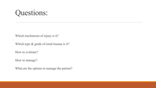 Questions:
Which mechanism of injury is it?
Which type & grade of renal trauma is it?
How to evaluate?
How to manage?
What are the options to manage the patient?
 