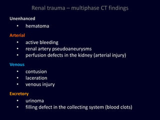 Renal trauma – multiphase CT findings
Unenhanced
• hematoma
Arterial
• active bleeding
• renal artery pseudoaneurysms
• perfusion defects in the kidney (arterial injury)
Venous
• contusion
• laceration
• venous injury
Excretory
• urinoma
• filling defect in the collecting system (blood clots)
 