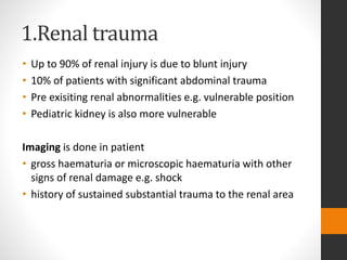 1.Renal trauma
• Up to 90% of renal injury is due to blunt injury
• 10% of patients with significant abdominal trauma
• Pre exisiting renal abnormalities e.g. vulnerable position
• Pediatric kidney is also more vulnerable
Imaging is done in patient
• gross haematuria or microscopic haematuria with other
signs of renal damage e.g. shock
• history of sustained substantial trauma to the renal area
 