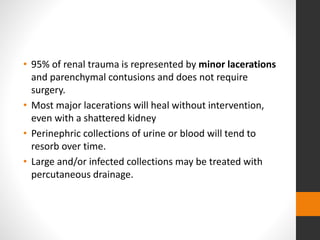 • 95% of renal trauma is represented by minor lacerations
and parenchymal contusions and does not require
surgery.
• Most major lacerations will heal without intervention,
even with a shattered kidney
• Perinephric collections of urine or blood will tend to
resorb over time.
• Large and/or infected collections may be treated with
percutaneous drainage.
 