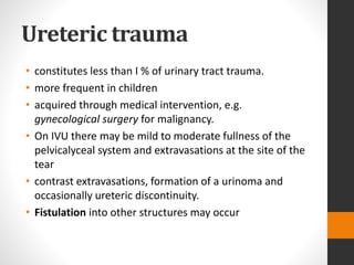 Ureteric trauma
• constitutes less than I % of urinary tract trauma.
• more frequent in children
• acquired through medical intervention, e.g.
gynecological surgery for malignancy.
• On IVU there may be mild to moderate fullness of the
pelvicalyceal system and extravasations at the site of the
tear
• contrast extravasations, formation of a urinoma and
occasionally ureteric discontinuity.
• Fistulation into other structures may occur
 