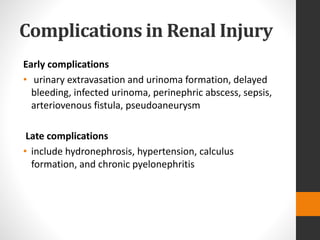 Complications in Renal Injury
Early complications
• urinary extravasation and urinoma formation, delayed
bleeding, infected urinoma, perinephric abscess, sepsis,
arteriovenous fistula, pseudoaneurysm
Late complications
• include hydronephrosis, hypertension, calculus
formation, and chronic pyelonephritis
 