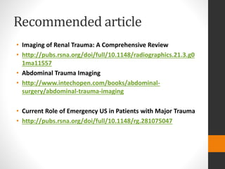 Recommended article
• Imaging of Renal Trauma: A Comprehensive Review
• http://pubs.rsna.org/doi/full/10.1148/radiographics.21.3.g0
1ma11557
• Abdominal Trauma Imaging
• http://www.intechopen.com/books/abdominal-
surgery/abdominal-trauma-imaging
• Current Role of Emergency US in Patients with Major Trauma
• http://pubs.rsna.org/doi/full/10.1148/rg.281075047
 
