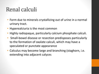 Renal calculi
• Form due to minerals crystallizing out of urine in a normal
urinary tract.
• Hyperealciuria is the most common
• Highly radiopaque, particularly calcium phosphate calculi.
• Small-bowel disease or resection predisposes particularly
to the formation of oxalate calculi, which may have a
speculated or punctate appearance
• Calculus may become large and branching (staghorn, i.e.
extending into adjacent calyces
 