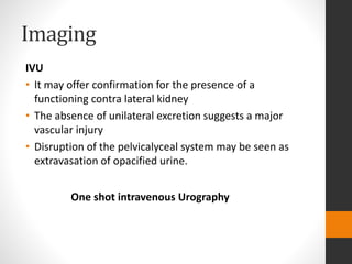 Imaging
IVU
• It may offer confirmation for the presence of a
functioning contra lateral kidney
• The absence of unilateral excretion suggests a major
vascular injury
• Disruption of the pelvicalyceal system may be seen as
extravasation of opacified urine.
One shot intravenous Urography
 