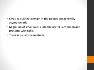 • Small calculi that remain in the calyces are generally
asymptomatic
• Migration of small calculi into the ureter is common and
presents with colic.
• There is usually haematuria
 