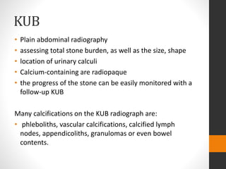 KUB
• Plain abdominal radiography
• assessing total stone burden, as well as the size, shape
• location of urinary calculi
• Calcium-containing are radiopaque
• the progress of the stone can be easily monitored with a
follow-up KUB
Many calcifications on the KUB radiograph are:
• phleboliths, vascular calcifications, calcified lymph
nodes, appendicoliths, granulomas or even bowel
contents.
 