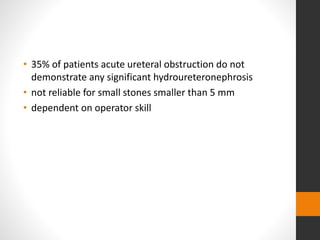 • 35% of patients acute ureteral obstruction do not
demonstrate any significant hydroureteronephrosis
• not reliable for small stones smaller than 5 mm
• dependent on operator skill
 