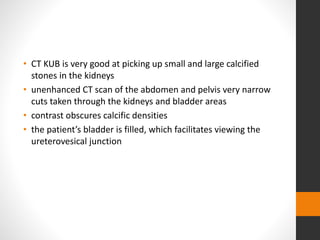 • CT KUB is very good at picking up small and large calcified
stones in the kidneys
• unenhanced CT scan of the abdomen and pelvis very narrow
cuts taken through the kidneys and bladder areas
• contrast obscures calcific densities
• the patient’s bladder is filled, which facilitates viewing the
ureterovesical junction
 