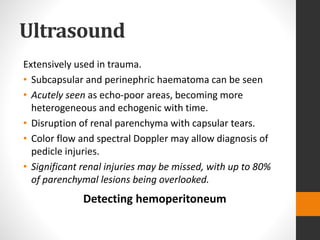 Ultrasound
Extensively used in trauma.
• Subcapsular and perinephric haematoma can be seen
• Acutely seen as echo-poor areas, becoming more
heterogeneous and echogenic with time.
• Disruption of renal parenchyma with capsular tears.
• Color flow and spectral Doppler may allow diagnosis of
pedicle injuries.
• Significant renal injuries may be missed, with up to 80%
of parenchymal lesions being overlooked.
Detecting hemoperitoneum
 
