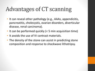 Advantages of CT scanning
• It can reveal other pathology (e.g., AAAs, appendicitis,
pancreatitis, cholecystis, ovarian disorders, diverticular
disease, renal carcinoma).
• It can be performed quickly (< 5 min acquisition time)
• It avoids the use of IV contrast materials.
• The density of the stone can assist in predicting stone
composition and response to shockwave lithotripsy.
 