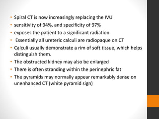 • Spiral CT is now increasingly replacing the IVU
• sensitivity of 94%, and specificity of 97%
• exposes the patient to a significant radiation
• Essentially all ureteric calculi are radiopaque on CT
• Calculi usually demonstrate a rim of soft tissue, which helps
distinguish them.
• The obstructed kidney may also be enlarged
• There is often stranding within the perinephric fat
• The pyramids may normally appear remarkably dense on
unenhanced CT (white pyramid sign)
 