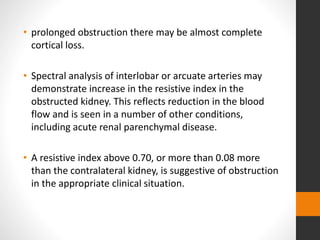 • prolonged obstruction there may be almost complete
cortical loss.
• Spectral analysis of interlobar or arcuate arteries may
demonstrate increase in the resistive index in the
obstructed kidney. This reflects reduction in the blood
flow and is seen in a number of other conditions,
including acute renal parenchymal disease.
• A resistive index above 0.70, or more than 0.08 more
than the contralateral kidney, is suggestive of obstruction
in the appropriate clinical situation.
 