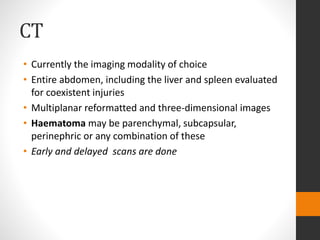 CT
• Currently the imaging modality of choice
• Entire abdomen, including the liver and spleen evaluated
for coexistent injuries
• Multiplanar reformatted and three-dimensional images
• Haematoma may be parenchymal, subcapsular,
perinephric or any combination of these
• Early and delayed scans are done
 