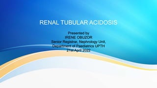 RENAL TUBULAR ACIDOSIS
Presented by
IRENE OBUZOR
Senior Registrar, Nephrology Unit,
Department of Paediatrics UPTH
21st April 2022
 