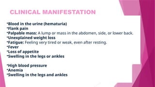 CLINICAL MANIFESTATION
•Blood in the urine (hematuria)
•Flank pain
•Palpable mass: A lump or mass in the abdomen, side, or lower back.
•Unexplained weight loss
•Fatigue: Feeling very tired or weak, even after resting.
•Fever
•Loss of appetite
•Swelling in the legs or ankles
•High blood pressure
•Anemia
•Swelling in the legs and ankles
 