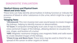 DIAGNOSTIC EVALUATION
•Medical History and Physical Exam
•Blood and Urine Tests:
These tests can help identify abnormalities in kidney function or indicate the
presence of blood or other substances in the urine, which might be a sign of
a tumor.
•Imaging Tests:
•Ultrasound: This non-invasive test uses sound waves to create images of
the kidneys, helping to identify masses or abnormalities.
•CT Scan: A computed tomography scan uses X-rays to create detailed
cross-sectional images of the kidneys, allowing doctors to visualize the
size, shape, and location of a tumor.
•MRI: Magnetic resonance imaging uses magnetic fields and radio waves
to create detailed images of the kidneys,
•Chest X-ray and Bone Scan: These tests may be used to check for any
spread of the cancer to other organs or bones
 