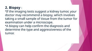 2. Biopsy :
•If the imaging tests suggest a kidney tumor, your
doctor may recommend a biopsy, which involves
taking a small sample of tissue from the tumor for
examination under a microscope.
•A biopsy can help confirm the diagnosis and
determine the type and aggressiveness of the
tumor.
 