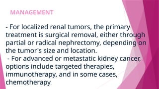 MANAGEMENT
- For localized renal tumors, the primary
treatment is surgical removal, either through
partial or radical nephrectomy, depending on
the tumor's size and location.
- For advanced or metastatic kidney cancer,
options include targeted therapies,
immunotherapy, and in some cases,
chemotherapy.
 