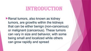 INTRODUCTION
Renal tumors, also known as kidney
tumors, are growths within the kidneys
that can be either benign (non-cancerous)
or malignant (cancerous). These tumors
can vary in size and behavior, with some
being small and localized while others
can grow rapidly and spread.
 