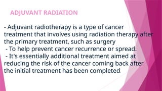ADJUVANT RADIATION
- Adjuvant radiotherapy is a type of cancer
treatment that involves using radiation therapy after
the primary treatment, such as surgery
- To help prevent cancer recurrence or spread.
- It's essentially additional treatment aimed at
reducing the risk of the cancer coming back after
the initial treatment has been completed.
 