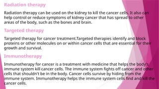 Radiation therapy
Radiation therapy can be used on the kidney to kill the cancer cells. It also can
help control or reduce symptoms of kidney cancer that has spread to other
areas of the body, such as the bones and brain.
Targeted therapy
Targeted therapy for cancer treatment.Targeted therapies identify and block
proteins or other molecules on or within cancer cells that are essential for their
growth and survival.
Immunotherapy
Immunotherapy for cancer is a treatment with medicine that helps the body's
immune system kill cancer cells. The immune system fights off cancer and other
cells that shouldn't be in the body. Cancer cells survive by hiding from the
immune system. Immunotherapy helps the immune system cells find and kill the
cancer cells.
 
