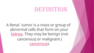 DEFINITION
A Renal tumor is a mass or group of
abnormal cells that form on your
kidney. They may be benign (not
cancerous) or malignant (
cancerous).
 