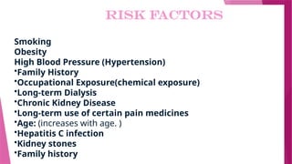 RISK FACTORS
Smoking
Obesity
High Blood Pressure (Hypertension)
•Family History
•Occupational Exposure(chemical exposure)
•Long-term Dialysis
•Chronic Kidney Disease
•Long-term use of certain pain medicines
•Age: (increases with age. )
•Hepatitis C infection
•Kidney stones
•Family history
 