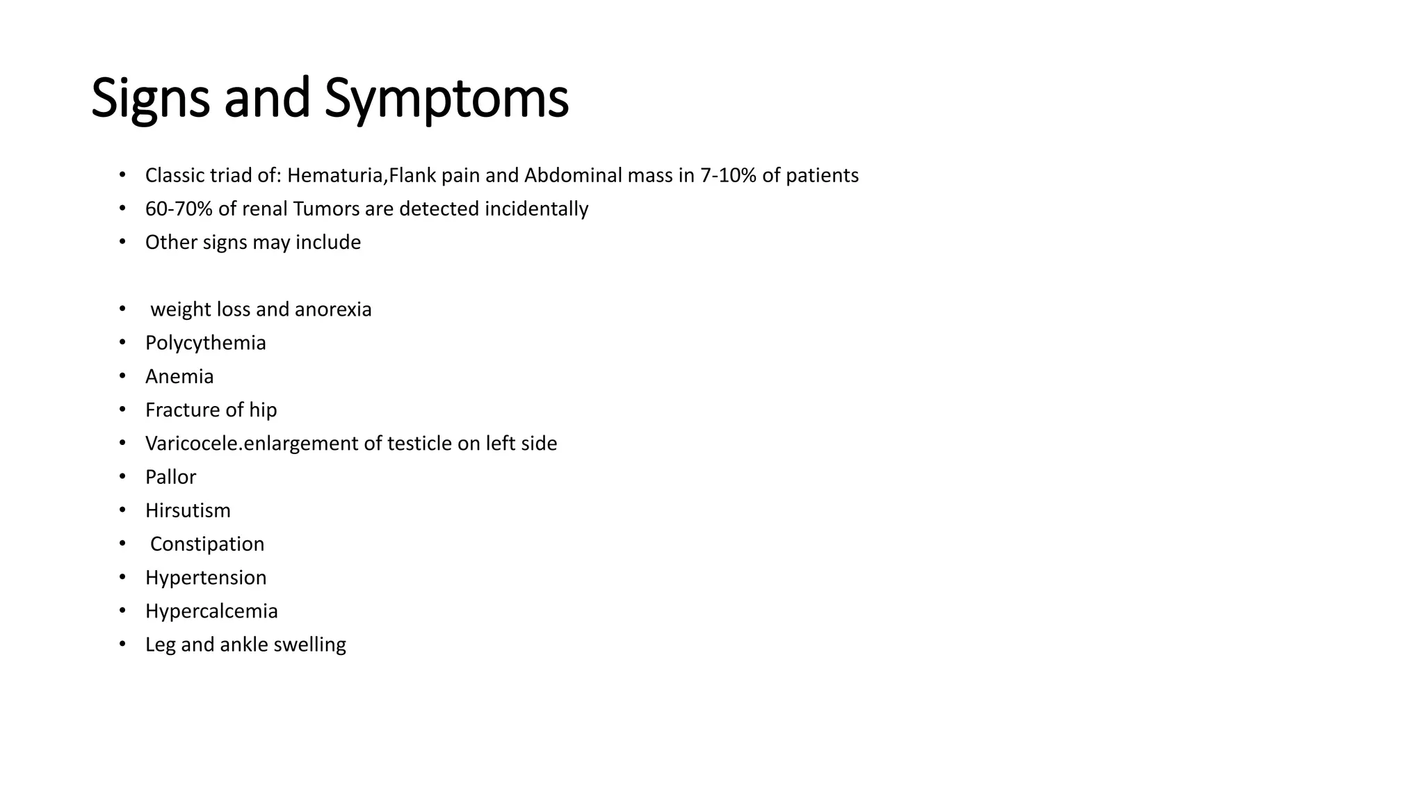 Signs and Symptoms
• Classic triad of: Hematuria,Flank pain and Abdominal mass in 7-10% of patients
• 60-70% of renal Tumors are detected incidentally
• Other signs may include
• weight loss and anorexia
• Polycythemia
• Anemia
• Fracture of hip
• Varicocele.enlargement of testicle on left side
• Pallor
• Hirsutism
• Constipation
• Hypertension
• Hypercalcemia
• Leg and ankle swelling
 