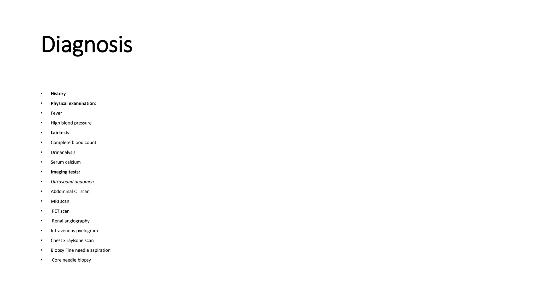 Diagnosis
• History
• Physical examination:
• Fever
• High blood pressure
• Lab tests:
• Complete blood count
• Urinanalysis
• Serum calcium
• Imaging tests:
• Ultrasound abdomen
• Abdominal CT scan
• MRI scan
• PET scan
• Renal angiography
• Intravenous pyelogram
• Chest x rayBone scan
• Biopsy Fine needle aspiration
• Core needle biopsy
 