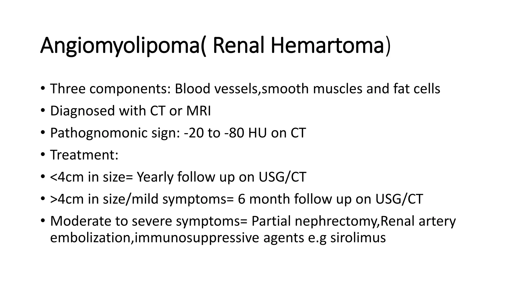 Angiomyolipoma( Renal Hemartoma)
• Three components: Blood vessels,smooth muscles and fat cells
• Diagnosed with CT or MRI
• Pathognomonic sign: -20 to -80 HU on CT
• Treatment:
• <4cm in size= Yearly follow up on USG/CT
• >4cm in size/mild symptoms= 6 month follow up on USG/CT
• Moderate to severe symptoms= Partial nephrectomy,Renal artery
embolization,immunosuppressive agents e.g sirolimus
 