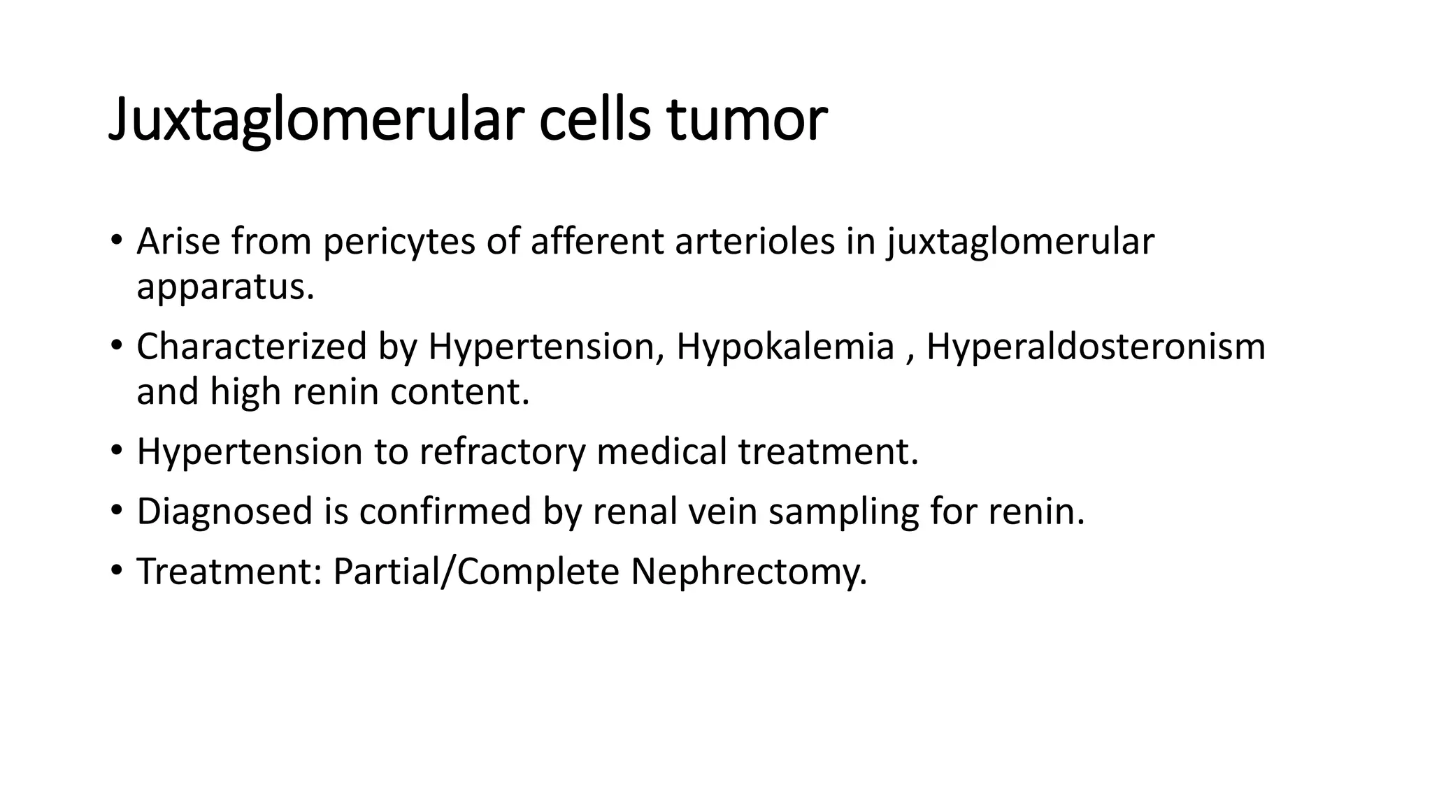 Juxtaglomerular cells tumor
• Arise from pericytes of afferent arterioles in juxtaglomerular
apparatus.
• Characterized by Hypertension, Hypokalemia , Hyperaldosteronism
and high renin content.
• Hypertension to refractory medical treatment.
• Diagnosed is confirmed by renal vein sampling for renin.
• Treatment: Partial/Complete Nephrectomy.
 
