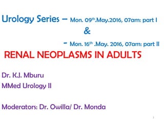 Urology Series – Mon. 09th
.May.2016, 07am: part I
&
- Mon. 16th
.May. 2016, 07am: part II
RENAL NEOPLASMS IN ADULTS
Dr. K.J. Mburu
MMed Urology II
Moderators: Dr. Owilla/ Dr. Monda
1
 