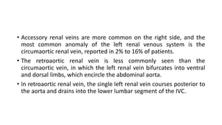 • Accessory renal veins are more common on the right side, and the
most common anomaly of the left renal venous system is the
circumaortic renal vein, reported in 2% to 16% of patients.
• The retroaortic renal vein is less commonly seen than the
circumaortic vein, in which the left renal vein bifurcates into ventral
and dorsal limbs, which encircle the abdominal aorta.
• In retroaortic renal vein, the single left renal vein courses posterior to
the aorta and drains into the lower lumbar segment of the IVC.
 