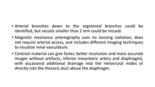 • Arterial branches down to the segmental branches could be
identified, but vessels smaller than 2 mm could be missed.
• Magnetic resonance arteriography uses no ionizing radiation, does
not require arterial access, and includes different imaging techniques
to visualize renal vasculature.
• Contrast material can give faster, better resolution and more accurate
images without artifacts, inferior mesenteric artery and diaphragm),
with occasional additional drainage into the retrocrural nodes or
directly into the thoracic duct above the diaphragm.
 