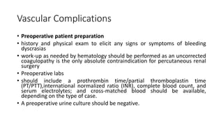 Vascular Complications
• Preoperative patient preparation
• history and physical exam to elicit any signs or symptoms of bleeding
dyscrasias
• work-up as needed by hematology should be performed as an uncorrected
coagulopathy is the only absolute contraindication for percutaneous renal
surgery
• Preoperative labs
• should include a prothrombin time/partial thromboplastin time
(PT/PTT),international normalized ratio (INR), complete blood count, and
serum electrolytes; and cross-matched blood should be available,
depending on the type of case.
• A preoperative urine culture should be negative.
 