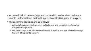 • increased risk of hemorrhage are those with cardiac stents who are
unable to discontinue their antiplatelet medication prior to surgery
• The recommendations are as follows:
• antiplatelet agents, such as acetylsalicylic acid and clopidogrel, should be
stopped 10 days prior,
• warfarin 5 days prior, intravenous heparin 6 h prior, and low molecular weight
heparin 24 h prior to surgery.
 