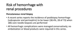 Risk of hemorrhage with
renal procedures
Percutaneous renal biopsy
• A recent series reports the incidence of postbiopsy hemorrhage
(subcapsular and perinephric) to be lower (38.4%, 28 of 73) when
18G core needle biopsies are performed
• All hemorrhagic complications were managed conservatively; no
embolization or blood products were required in this series.
 
