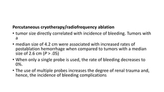 Percutaneous cryotherapy/radiofrequency ablation
• tumor size directly correlated with incidence of bleeding. Tumors with
a
• median size of 4.2 cm were associated with increased rates of
postablation hemorrhage when compared to tumors with a median
size of 2.6 cm (P > .05)
• When only a single probe is used, the rate of bleeding decreases to
0%.
• The use of multiple probes increases the degree of renal trauma and,
hence, the incidence of bleeding complications
 