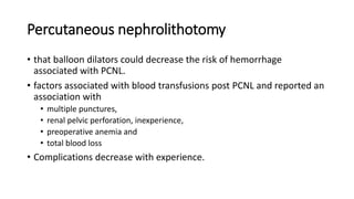 Percutaneous nephrolithotomy
• that balloon dilators could decrease the risk of hemorrhage
associated with PCNL.
• factors associated with blood transfusions post PCNL and reported an
association with
• multiple punctures,
• renal pelvic perforation, inexperience,
• preoperative anemia and
• total blood loss
• Complications decrease with experience.
 