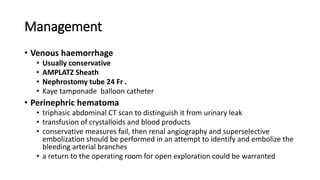 Management
• Venous haemorrhage
• Usually conservative
• AMPLATZ Sheath
• Nephrostomy tube 24 Fr .
• Kaye tamponade balloon catheter
• Perinephric hematoma
• triphasic abdominal CT scan to distinguish it from urinary leak
• transfusion of crystalloids and blood products
• conservative measures fail, then renal angiography and superselective
embolization should be performed in an attempt to identify and embolize the
bleeding arterial branches
• a return to the operating room for open exploration could be warranted
 